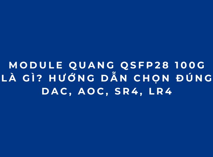 Module quang 100G QSFP28 là gì? Cách chọn đúng DAC, AOC, SR4, LR4 (2026 phần 4)