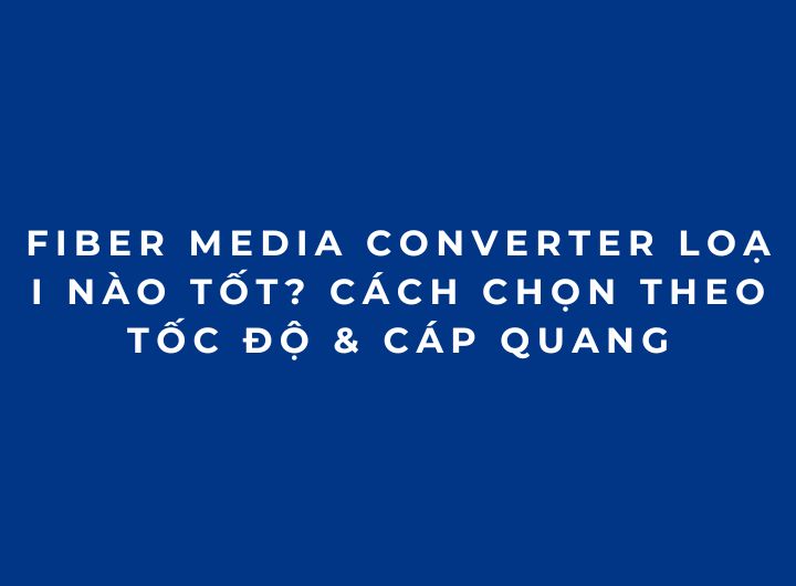 Fiber Media Converter Loại Nào Tốt? Cách Chọn Theo Tốc Độ & Cáp Quang