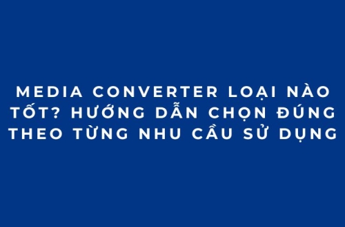 Media Converter loại nào tốt? Hướng dẫn chọn đúng theo từng nhu cầu sử dụng